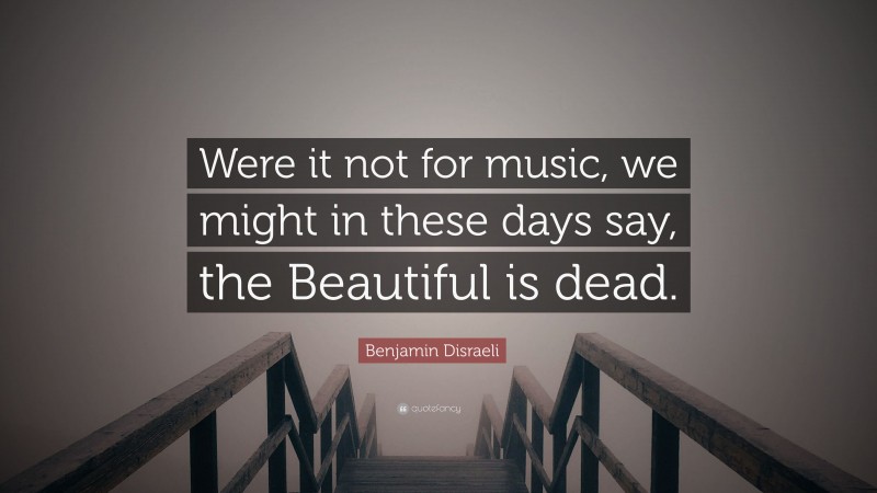 Benjamin Disraeli Quote: “Were it not for music, we might in these days say, the Beautiful is dead.”