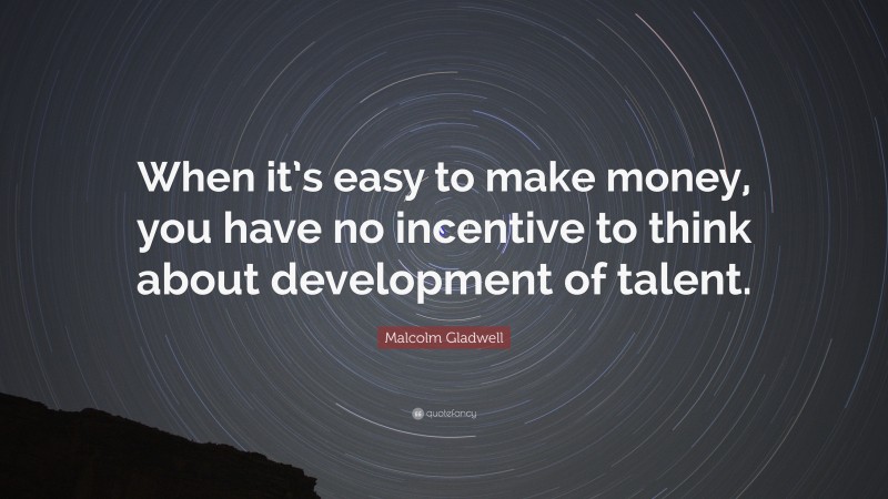 Malcolm Gladwell Quote: “When it’s easy to make money, you have no incentive to think about development of talent.”