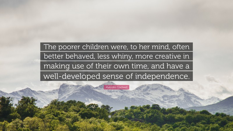 Malcolm Gladwell Quote: “The poorer children were, to her mind, often better behaved, less whiny, more creative in making use of their own time, and have a well-developed sense of independence.”