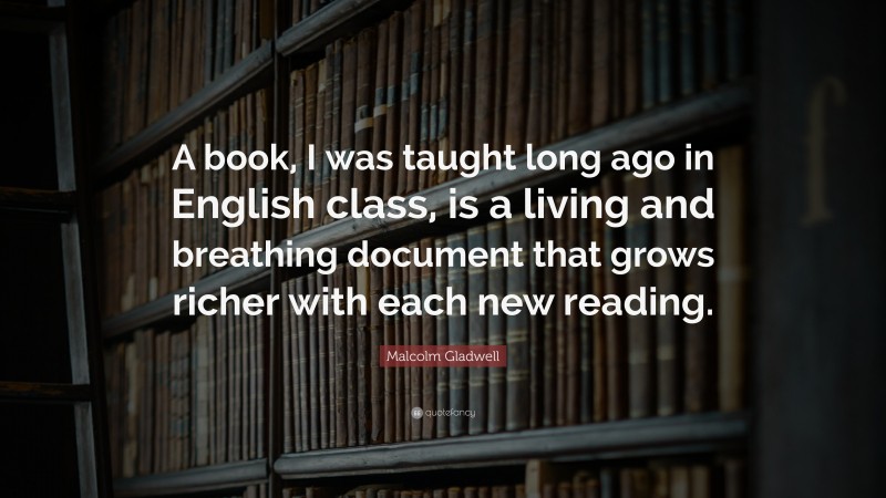 Malcolm Gladwell Quote: “A book, I was taught long ago in English class, is a living and breathing document that grows richer with each new reading.”