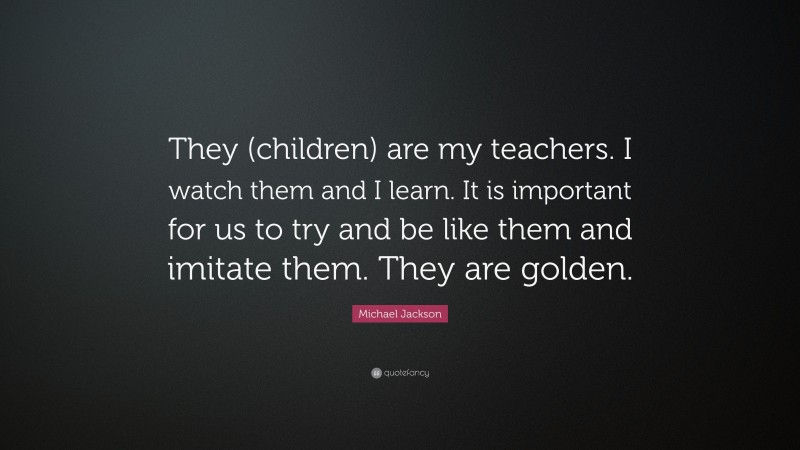 Michael Jackson Quote: “They (children) are my teachers. I watch them and I learn. It is important for us to try and be like them and imitate them. They are golden.”