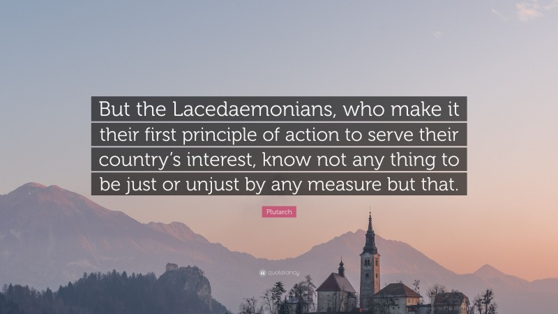 Plutarch Quote: “But the Lacedaemonians, who make it their first principle of action to serve their country’s interest, know not any thing to be just or unjust by any measure but that.”