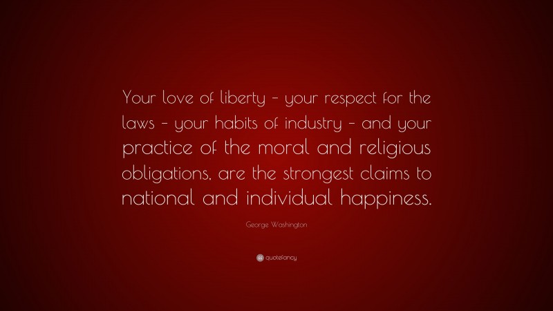 George Washington Quote: “Your love of liberty – your respect for the laws – your habits of industry – and your practice of the moral and religious obligations, are the strongest claims to national and individual happiness.”