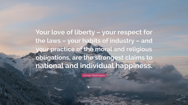 George Washington Quote: “Your love of liberty – your respect for the laws – your habits of industry – and your practice of the moral and religious obligations, are the strongest claims to national and individual happiness.”