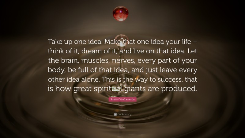 Swami Vivekananda Quote: “Take up one idea. Make that one idea your life – think of it, dream of it, and live on that idea. Let the brain, muscles, nerves, every part of your body, be full of that idea, and just leave every other idea alone. This is the way to success, that is how great spiritual giants are produced.”