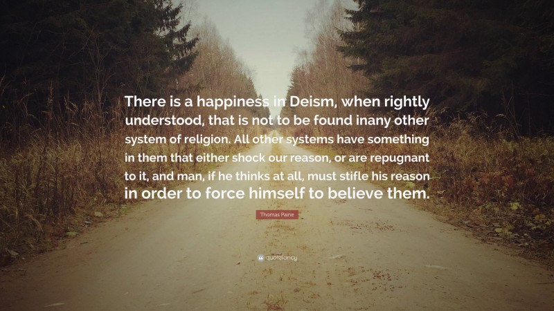 Thomas Paine Quote: “There is a happiness in Deism, when rightly understood, that is not to be found inany other system of religion. All other systems have something in them that either shock our reason, or are repugnant to it, and man, if he thinks at all, must stifle his reason in order to force himself to believe them.”