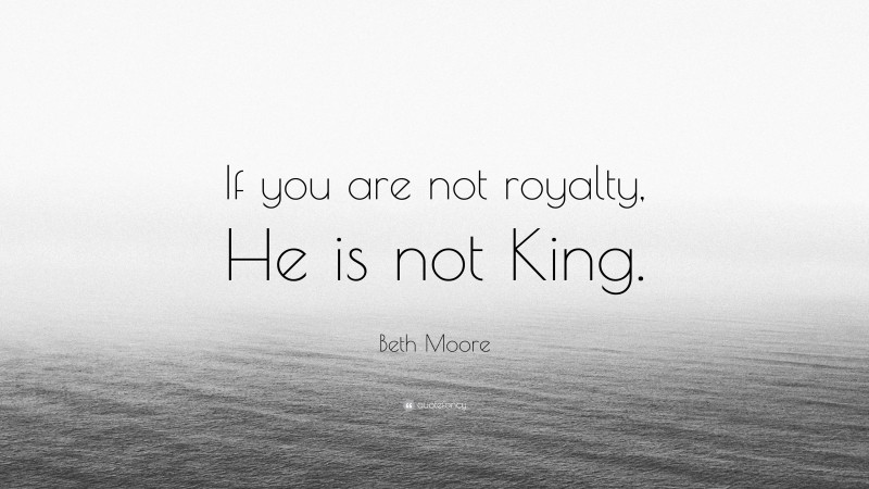 Beth Moore Quote: “If you are not royalty, He is not King.”