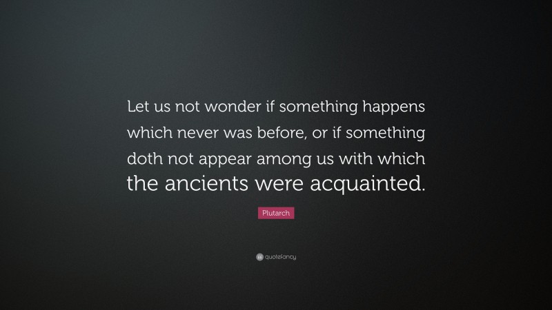 Plutarch Quote: “Let us not wonder if something happens which never was before, or if something doth not appear among us with which the ancients were acquainted.”