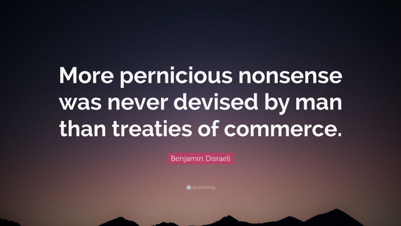 Benjamin Disraeli Quote: “More pernicious nonsense was never devised by man than treaties of commerce.”