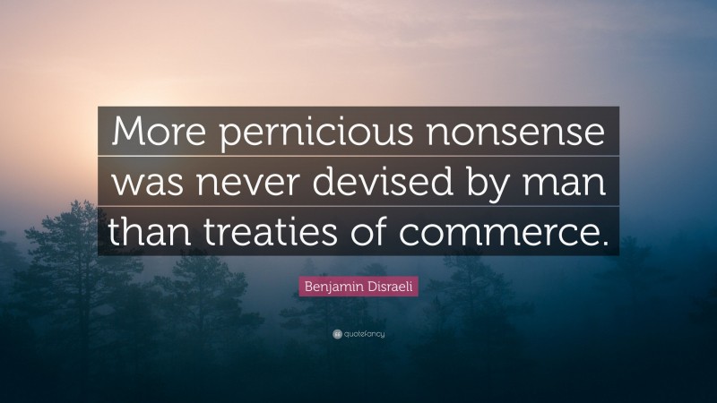Benjamin Disraeli Quote: “More pernicious nonsense was never devised by man than treaties of commerce.”