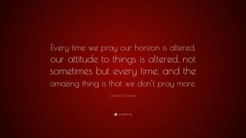 Oswald Chambers Quote: “Every time we pray our horizon is altered, our attitude to things is altered, not sometimes but every time, and the amazing thing is that we don’t pray more.”