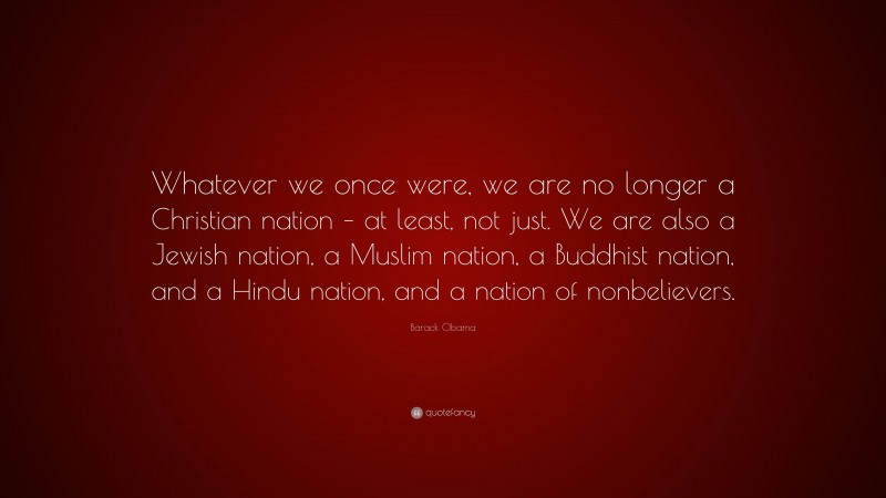 Barack Obama Quote: “Whatever we once were, we are no longer a Christian nation – at least, not just. We are also a Jewish nation, a Muslim nation, a Buddhist nation, and a Hindu nation, and a nation of nonbelievers.”