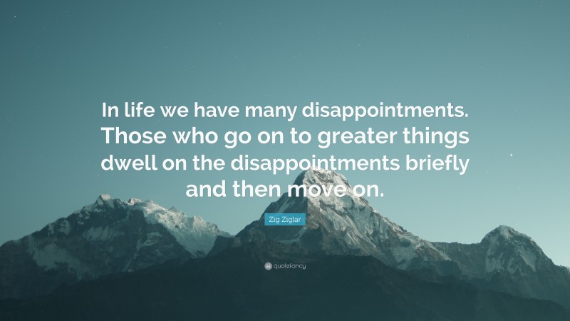 Zig Ziglar Quote: “In life we have many disappointments. Those who go on to greater things dwell on the disappointments briefly and then move on.”