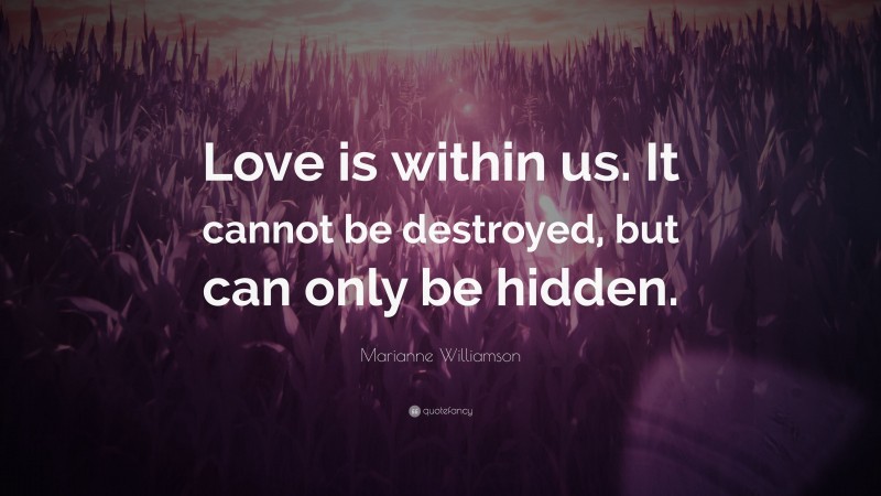 Marianne Williamson Quote: “Love is within us. It cannot be destroyed, but can only be hidden.”