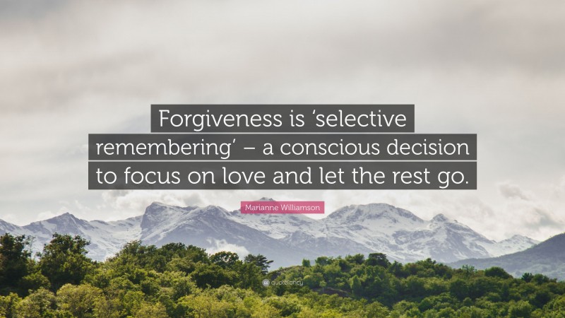 Marianne Williamson Quote: “Forgiveness is ‘selective remembering’ – a conscious decision to focus on love and let the rest go.”