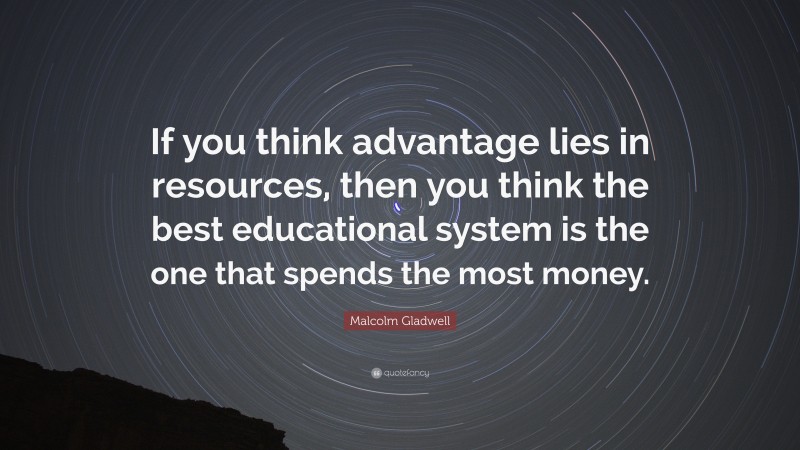 Malcolm Gladwell Quote: “If you think advantage lies in resources, then you think the best educational system is the one that spends the most money.”