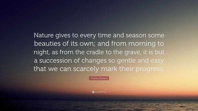 Charles Dickens Quote: “Nature gives to every time and season some beauties of its own; and from morning to night, as from the cradle to the grave, it is but a succession of changes so gentle and easy that we can scarcely mark their progress.”