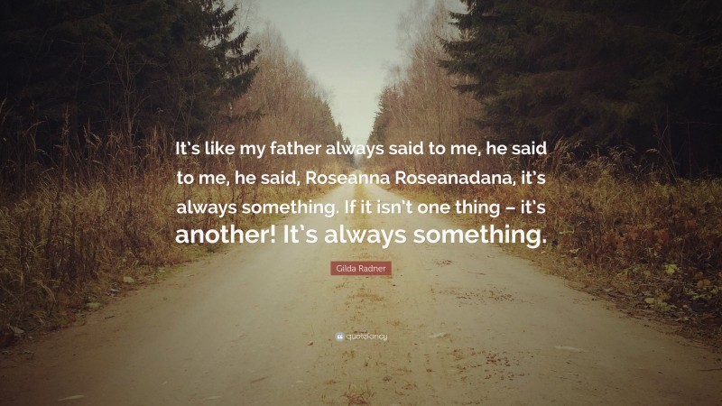 Gilda Radner Quote: “It’s like my father always said to me, he said to me, he said, Roseanna Roseanadana, it’s always something. If it isn’t one thing – it’s another! It’s always something.”