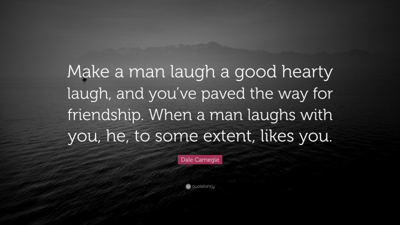 Dale Carnegie Quote: “Make a man laugh a good hearty laugh, and you’ve paved the way for friendship. When a man laughs with you, he, to some extent, likes you.”