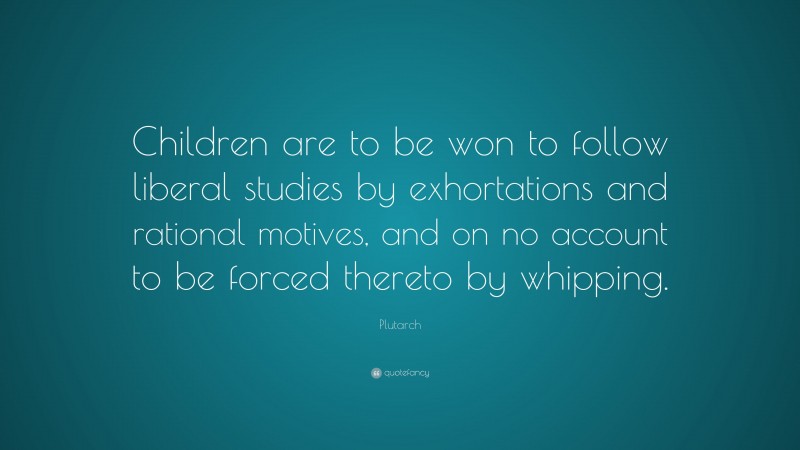 Plutarch Quote: “Children are to be won to follow liberal studies by exhortations and rational motives, and on no account to be forced thereto by whipping.”