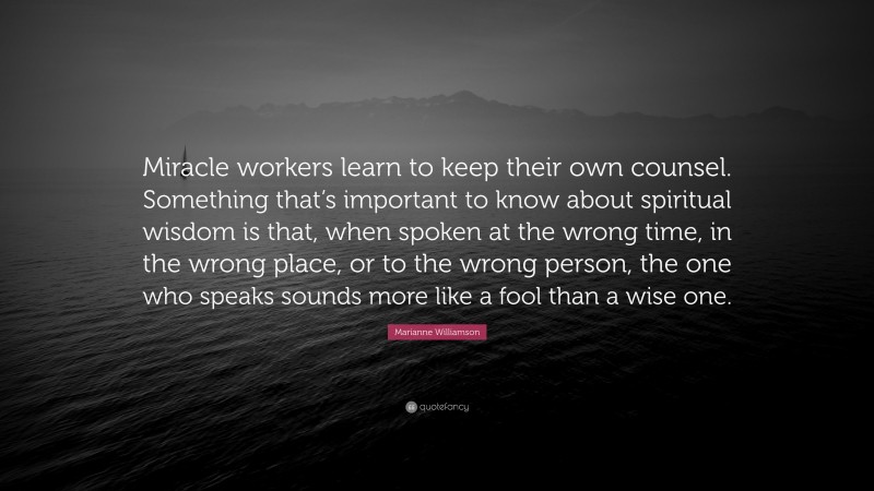 Marianne Williamson Quote: “Miracle workers learn to keep their own counsel. Something that’s important to know about spiritual wisdom is that, when spoken at the wrong time, in the wrong place, or to the wrong person, the one who speaks sounds more like a fool than a wise one.”