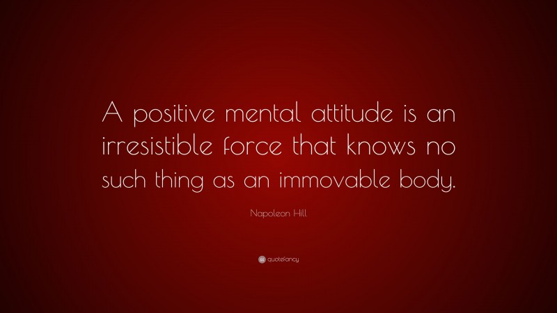 Napoleon Hill Quote: “A positive mental attitude is an irresistible force that knows no such thing as an immovable body.”