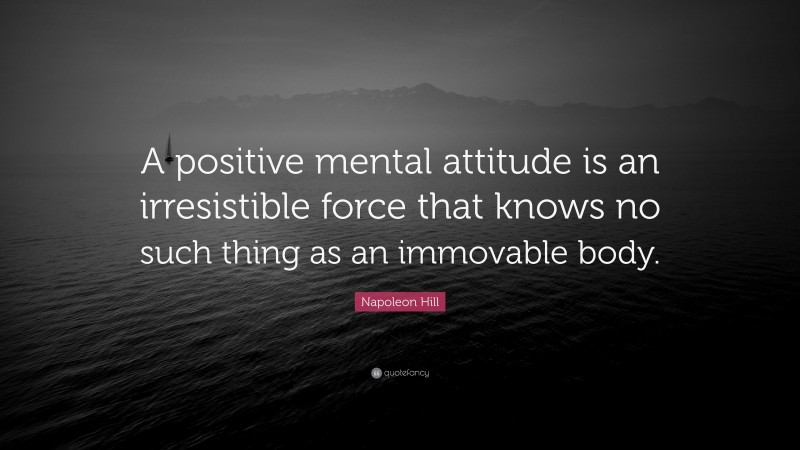 Napoleon Hill Quote: “A positive mental attitude is an irresistible force that knows no such thing as an immovable body.”