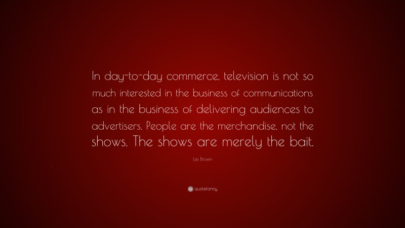 Les Brown Quote: “In day-to-day commerce, television is not so much interested in the business of communications as in the business of delivering audiences to advertisers. People are the merchandise, not the shows. The shows are merely the bait.”