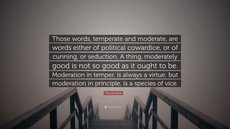 Thomas Paine Quote: “Those words, temperate and moderate, are words either of political cowardice, or of cunning, or seduction. A thing, moderately good is not so good as it ought to be. Moderation in temper, is always a virtue; but moderation in principle, is a species of vice.”