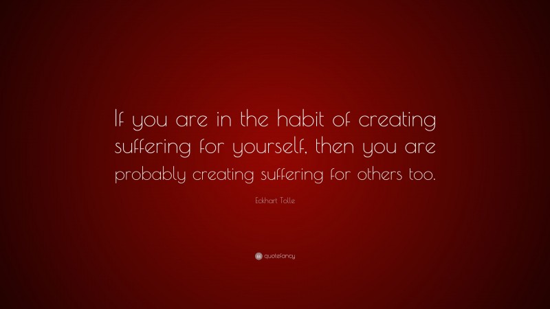 Eckhart Tolle Quote: “If you are in the habit of creating suffering for yourself, then you are probably creating suffering for others too.”