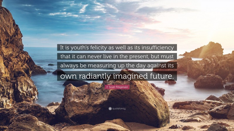 F. Scott Fitzgerald Quote: “It is youth’s felicity as well as its insufficiency that it can never live in the present, but must always be measuring up the day against its own radiantly imagined future.”