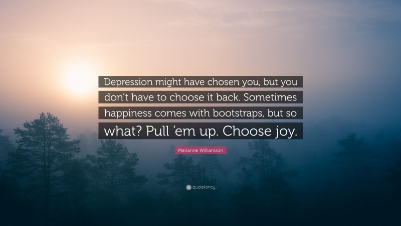 Marianne Williamson Quote: “Depression might have chosen you, but you don’t have to choose it back. Sometimes happiness comes with bootstraps, but so what? Pull ’em up. Choose joy.”