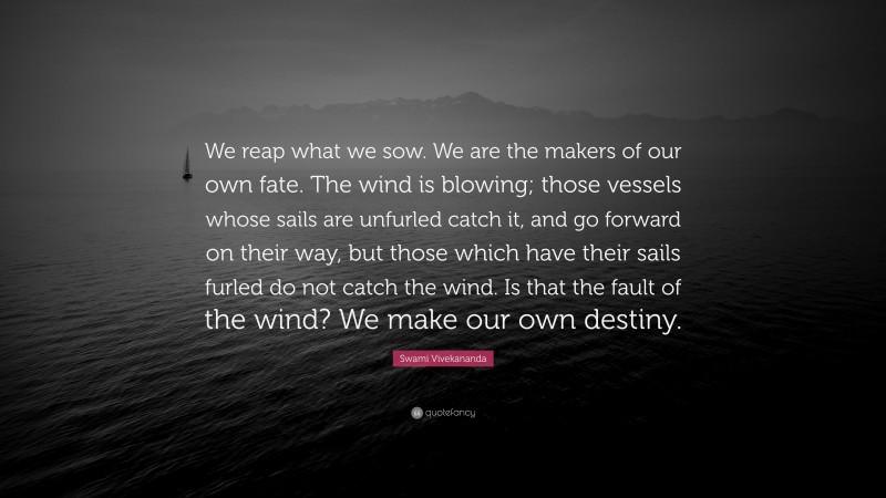 Swami Vivekananda Quote: “We reap what we sow. We are the makers of our own fate. The wind is blowing; those vessels whose sails are unfurled catch it, and go forward on their way, but those which have their sails furled do not catch the wind. Is that the fault of the wind? We make our own destiny.”