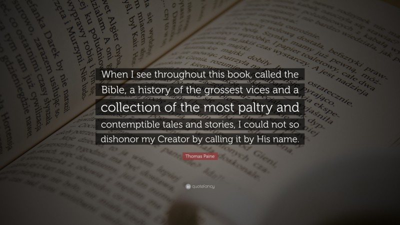Thomas Paine Quote: “When I see throughout this book, called the Bible, a history of the grossest vices and a collection of the most paltry and contemptible tales and stories, I could not so dishonor my Creator by calling it by His name.”