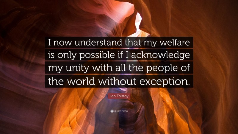 Leo Tolstoy Quote: “I now understand that my welfare is only possible if I acknowledge my unity with all the people of the world without exception.”