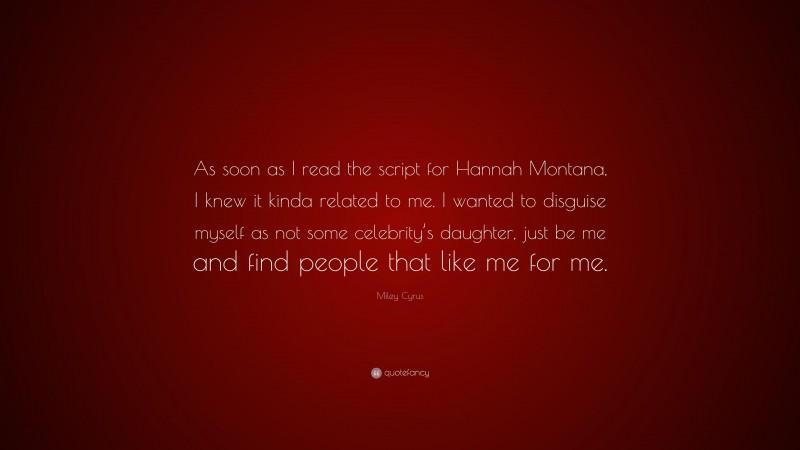 Miley Cyrus Quote: “As soon as I read the script for Hannah Montana, I knew it kinda related to me. I wanted to disguise myself as not some celebrity’s daughter, just be me and find people that like me for me.”