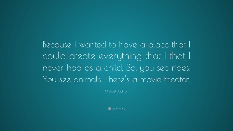 Michael Jackson Quote: “Because I wanted to have a place that I could create everything that I that I never had as a child. So, you see rides. You see animals. There’s a movie theater.”