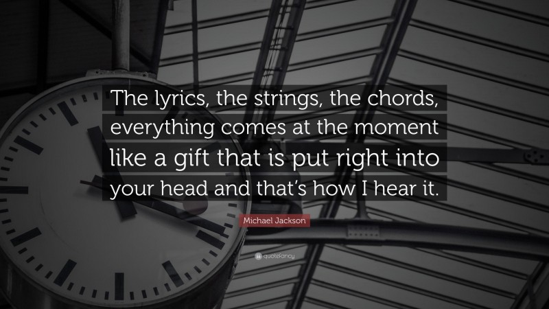 Michael Jackson Quote: “The lyrics, the strings, the chords, everything comes at the moment like a gift that is put right into your head and that’s how I hear it.”