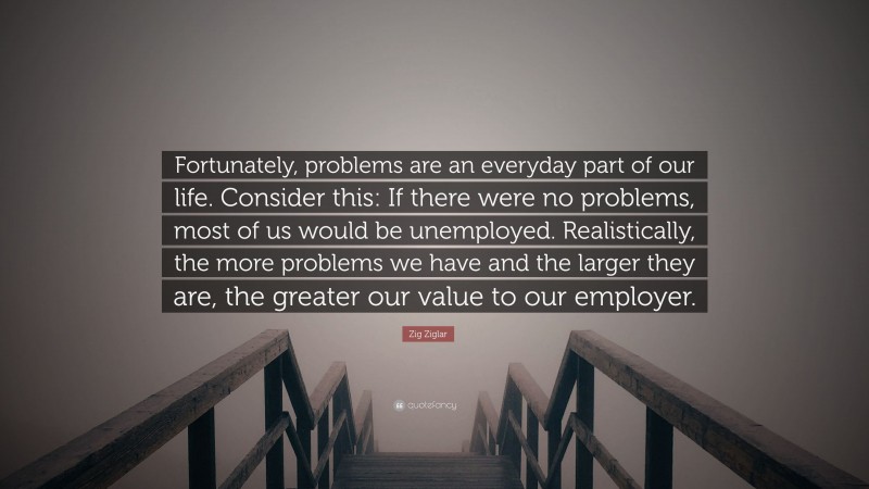 Zig Ziglar Quote: “Fortunately, problems are an everyday part of our life. Consider this: If there were no problems, most of us would be unemployed. Realistically, the more problems we have and the larger they are, the greater our value to our employer.”