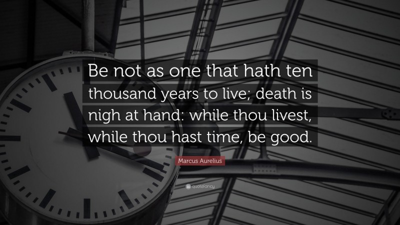 Marcus Aurelius Quote: “Be not as one that hath ten thousand years to live; death is nigh at hand: while thou livest, while thou hast time, be good.”