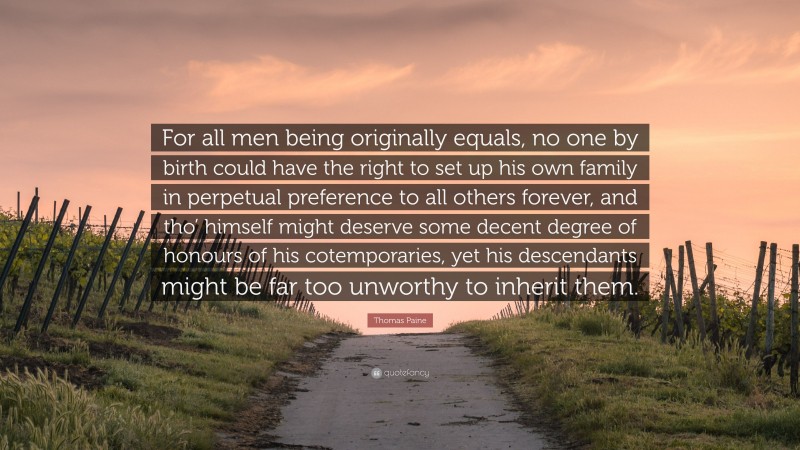 Thomas Paine Quote: “For all men being originally equals, no one by birth could have the right to set up his own family in perpetual preference to all others forever, and tho’ himself might deserve some decent degree of honours of his cotemporaries, yet his descendants might be far too unworthy to inherit them.”
