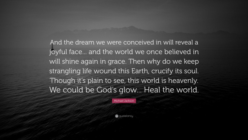 Michael Jackson Quote: “And the dream we were conceived in will reveal a joyful face... and the world we once believed in will shine again in grace. Then why do we keep strangling life wound this Earth, crucify its soul. Though it’s plain to see, this world is heavenly. We could be God’s glow... Heal the world.”