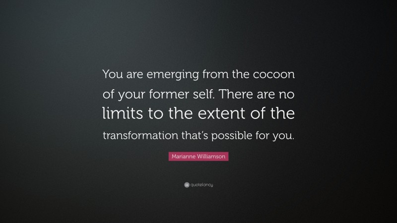 Marianne Williamson Quote: “You are emerging from the cocoon of your former self. There are no limits to the extent of the transformation that’s possible for you.”