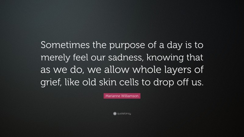 Marianne Williamson Quote: “Sometimes the purpose of a day is to merely feel our sadness, knowing that as we do, we allow whole layers of grief, like old skin cells to drop off us.”