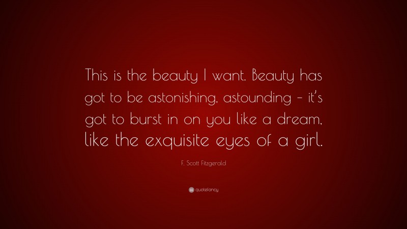 F. Scott Fitzgerald Quote: “This is the beauty I want. Beauty has got to be astonishing, astounding – it’s got to burst in on you like a dream, like the exquisite eyes of a girl.”
