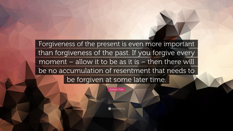 Eckhart Tolle Quote: “Forgiveness of the present is even more important than forgiveness of the past. If you forgive every moment – allow it to be as it is – then there will be no accumulation of resentment that needs to be forgiven at some later time.”
