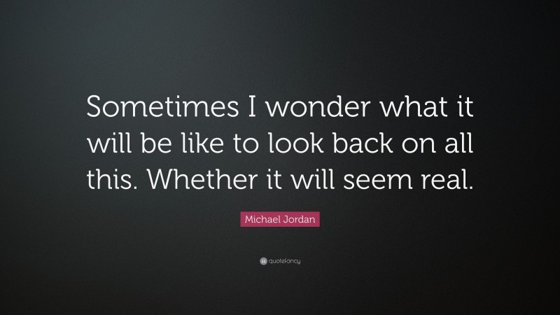 Michael Jordan Quote: “Sometimes I wonder what it will be like to look back on all this. Whether it will seem real.”