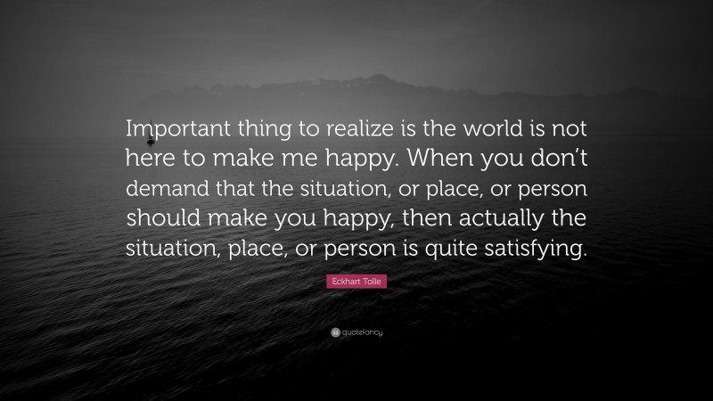 Eckhart Tolle Quote: “Important thing to realize is the world is not here to make me happy. When you don’t demand that the situation, or place, or person should make you happy, then actually the situation, place, or person is quite satisfying.”