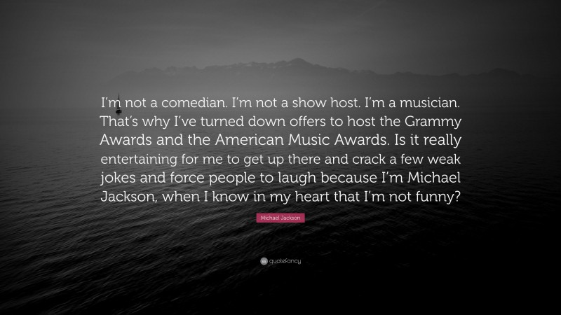 Michael Jackson Quote: “I’m not a comedian. I’m not a show host. I’m a musician. That’s why I’ve turned down offers to host the Grammy Awards and the American Music Awards. Is it really entertaining for me to get up there and crack a few weak jokes and force people to laugh because I’m Michael Jackson, when I know in my heart that I’m not funny?”