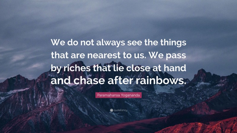 Paramahansa Yogananda Quote: “We do not always see the things that are nearest to us. We pass by riches that lie close at hand and chase after rainbows.”